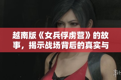 越南版《女兵俘虏营》的故事，揭示战场背后的真实与残酷