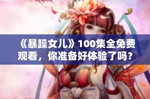 《暴躁女儿》100集全免费观看，你准备好体验了吗？