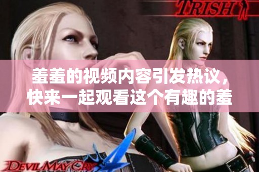 羞羞的视频内容引发热议，快来一起观看这个有趣的羞羞视频吧！