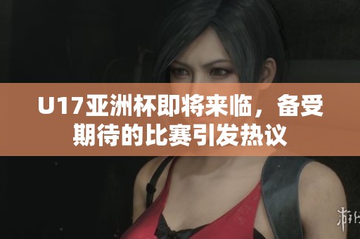 U17亚洲杯即将来临，备受期待的比赛引发热议