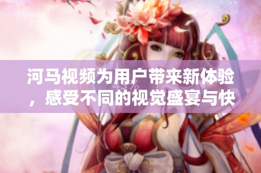 河马视频为用户带来新体验，感受不同的视觉盛宴与快乐瞬间