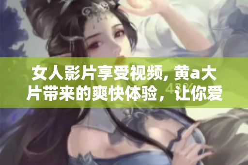 女人影片享受视频, 黄a大片带来的爽快体验，让你爱不释手