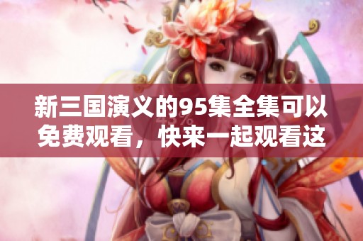 新三国演义的95集全集可以免费观看，快来一起观看这部经典剧作吧