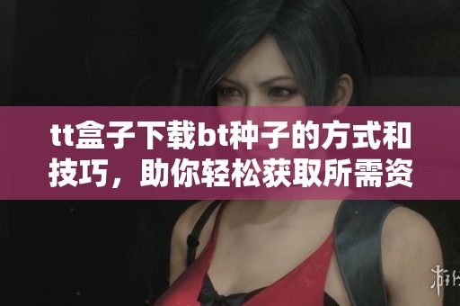 tt盒子下载bt种子的方式和技巧，助你轻松获取所需资源