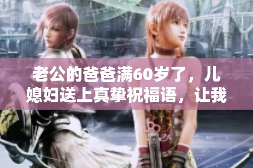 老公的爸爸满60岁了，儿媳妇送上真挚祝福语，让我们一起庆祝吧