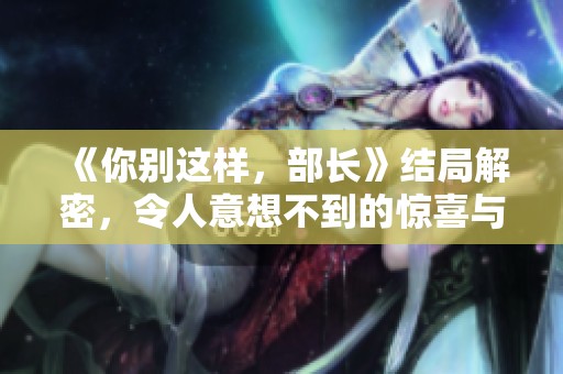 《你别这样，部长》结局解密，令人意想不到的惊喜与感动