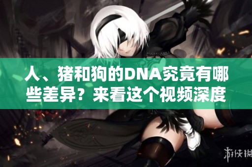 人、猪和狗的DNA究竟有哪些差异？来看这个视频深度解析吧