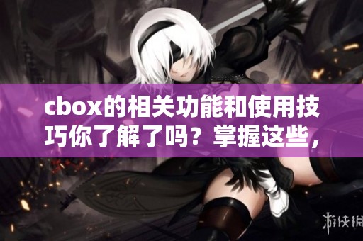 cbox的相关功能和使用技巧你了解了吗？掌握这些，让你更好地利用cbox。