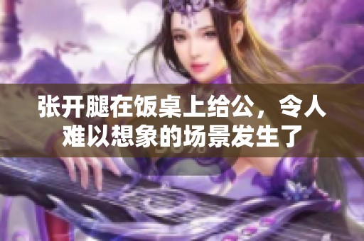 张开腿在饭桌上给公，令人难以想象的场景发生了