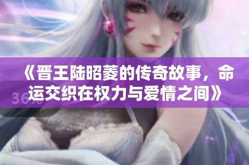 《晋王陆昭菱的传奇故事，命运交织在权力与爱情之间》