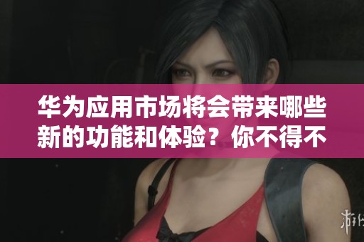 华为应用市场将会带来哪些新的功能和体验？你不得不关注的精彩内容揭秘！
