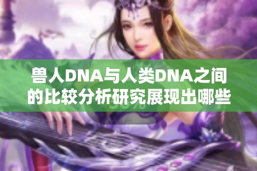 兽人DNA与人类DNA之间的比较分析研究展现出哪些差异和联系