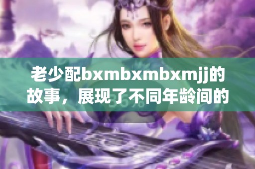 老少配bxmbxmbxmjj的故事，展现了不同年龄间的独特魅力与亲密关系