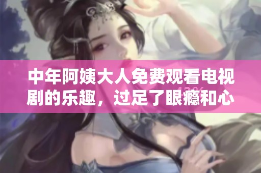 中年阿姨大人免费观看电视剧的乐趣，过足了眼瘾和心瘾