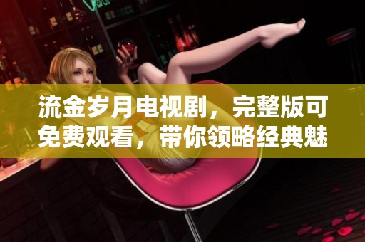 流金岁月电视剧，完整版可免费观看，带你领略经典魅力与感人故事