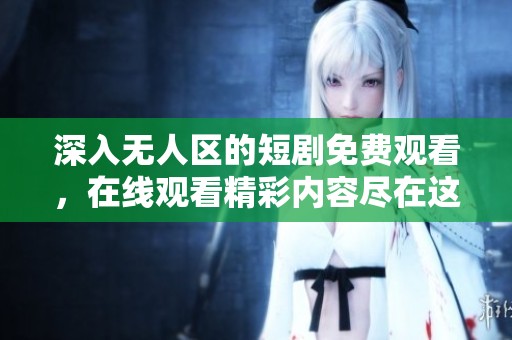 深入无人区的短剧免费观看，在线观看精彩内容尽在这里