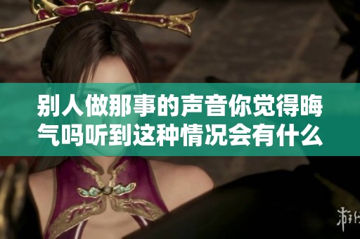 别人做那事的声音你觉得晦气吗听到这种情况会有什么感受呢