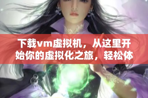 下载vm虚拟机，从这里开始你的虚拟化之旅，轻松体验新技术的魅力