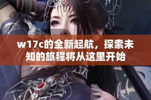 w17c的全新起航，探索未知的旅程将从这里开始
