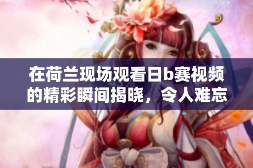 在荷兰现场观看日b赛视频的精彩瞬间揭晓，令人难忘的比赛场面引发关注
