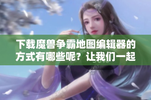 下载魔兽争霸地图编辑器的方式有哪些呢？让我们一起来看看吧！