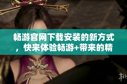 畅游官网下载安装的新方式，快来体验畅游+带来的精彩内容