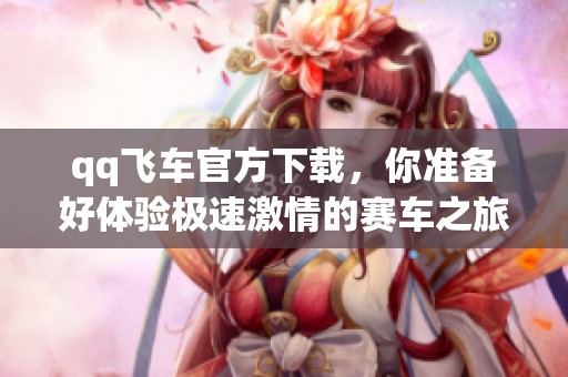 qq飞车官方下载，你准备好体验极速激情的赛车之旅了吗