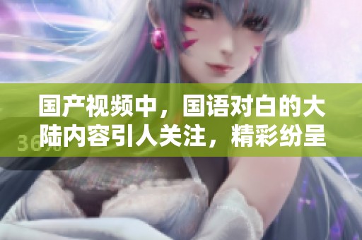 国产视频中，国语对白的大陆内容引人关注，精彩纷呈。