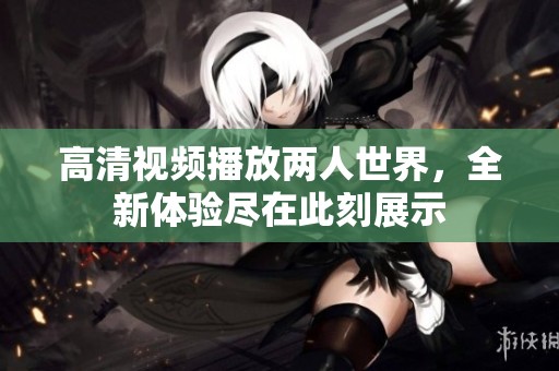 高清视频播放两人世界，全新体验尽在此刻展示