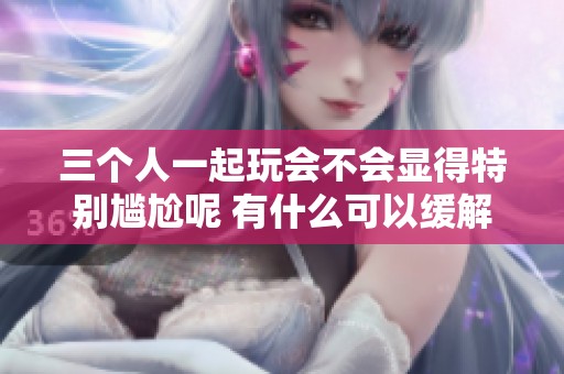 三个人一起玩会不会显得特别尴尬呢 有什么可以缓解的办法吗