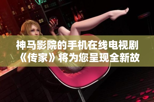 神马影院的手机在线电视剧《传家》将为您呈现全新故事与精彩剧集