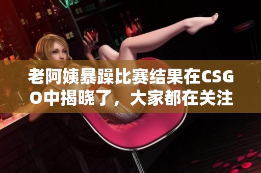 老阿姨暴躁比赛结果在CSGO中揭晓了，大家都在关注这场比赛的表现。