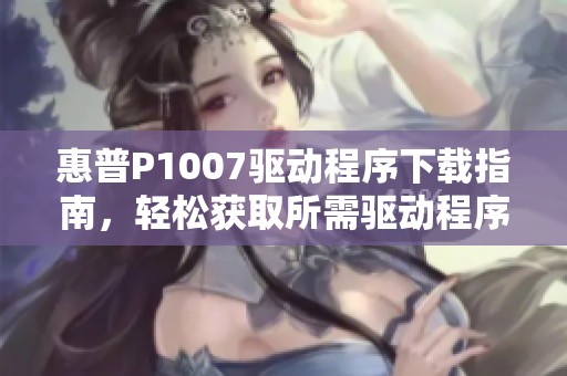 惠普P1007驱动程序下载指南，轻松获取所需驱动程序助力打印体验
