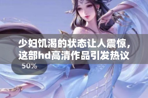 少妇饥渴的状态让人震惊，这部hd高清作品引发热议