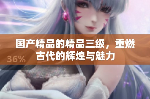 ****的精品三级，重燃古代的辉煌与魅力
