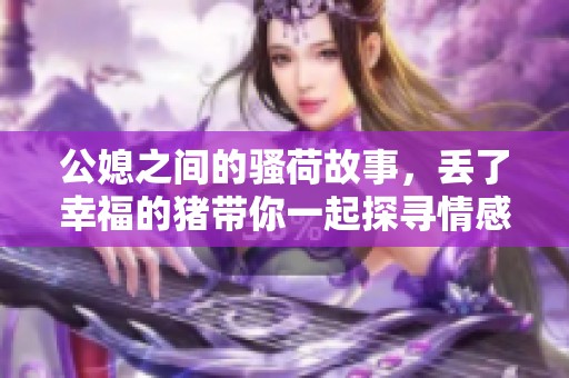 公媳之间的骚荷故事，丢了幸福的猪带你一起探寻情感的复杂性