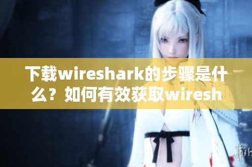 下载wireshark的步骤是什么？如何有效获取wireshark工具呢？