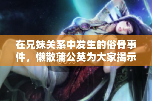 在兄妹关系中发生的俗骨事件，懒散蒲公英为大家揭示真相