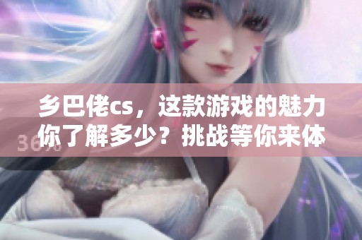 乡巴佬cs，这款游戏的魅力你了解多少？挑战等你来体验！