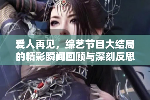 爱人再见，综艺节目大结局的精彩瞬间回顾与深刻反思！
