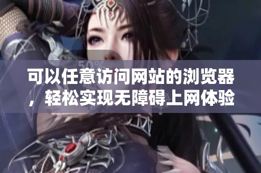 可以任意访问网站的浏览器，轻松实现无障碍上网体验