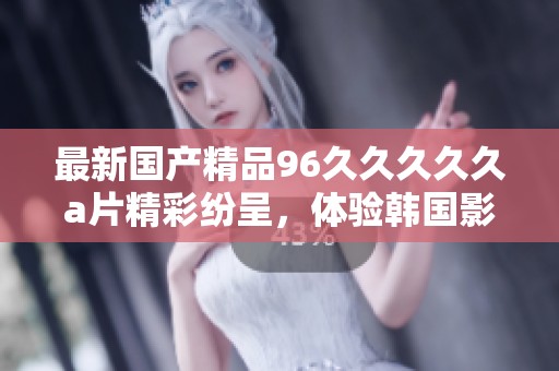 最新****96****久**精彩纷呈，体验韩国影视作品的独特魅力和风情