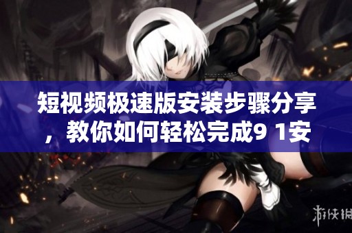 短视频极速版安装步骤分享，教你如何轻松完成9 1安装任务
