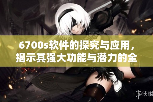 6700s软件的探究与应用，揭示其强大功能与潜力的全面解析