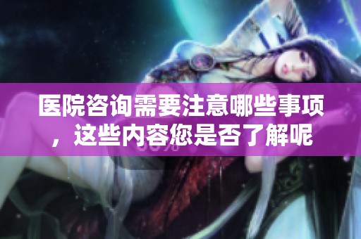医院咨询需要注意哪些事项，这些内容您是否了解呢
