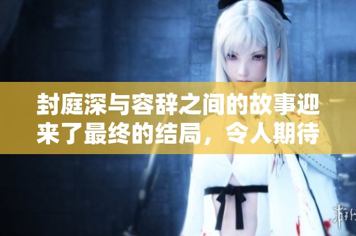 封庭深与容辞之间的故事迎来了最终的结局，令人期待与感慨交织在一起。