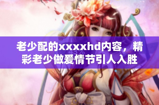老少配的xxxxhd内容，精彩老少做爰情节引人入胜