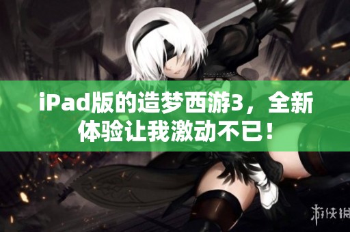 iPad版的造梦西游3，全新体验让我激动不已！