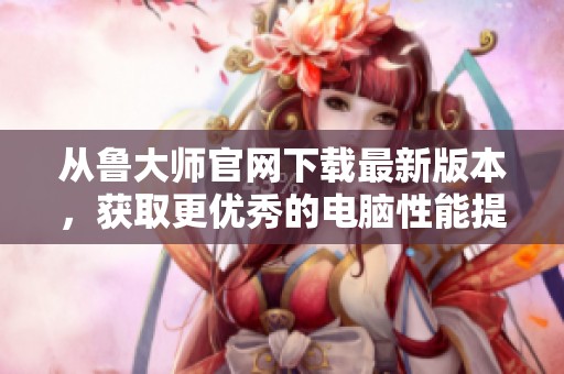 从鲁大师官网下载最新版本，获取更优秀的电脑性能提升工具