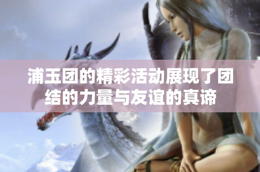 浦玉团的精彩活动展现了团结的力量与友谊的真谛